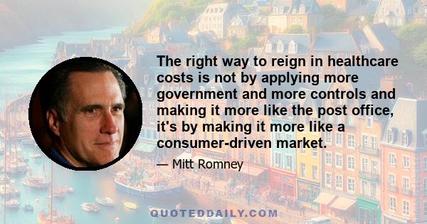 The right way to reign in healthcare costs is not by applying more government and more controls and making it more like the post office, it's by making it more like a consumer-driven market.