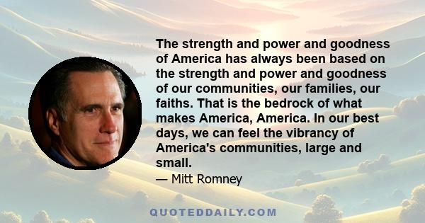 The strength and power and goodness of America has always been based on the strength and power and goodness of our communities, our families, our faiths. That is the bedrock of what makes America, America. In our best