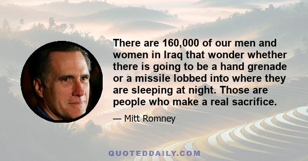 There are 160,000 of our men and women in Iraq that wonder whether there is going to be a hand grenade or a missile lobbed into where they are sleeping at night. Those are people who make a real sacrifice.