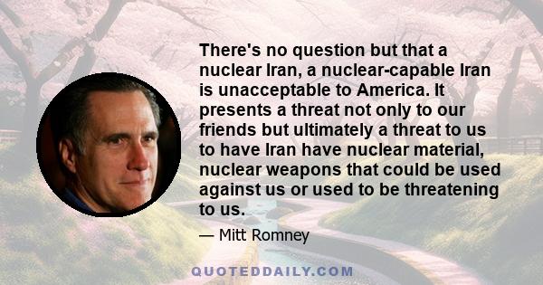 There's no question but that a nuclear Iran, a nuclear-capable Iran is unacceptable to America. It presents a threat not only to our friends but ultimately a threat to us to have Iran have nuclear material, nuclear