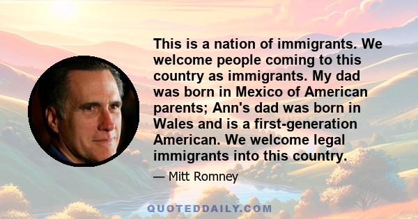 This is a nation of immigrants. We welcome people coming to this country as immigrants. My dad was born in Mexico of American parents; Ann's dad was born in Wales and is a first-generation American. We welcome legal