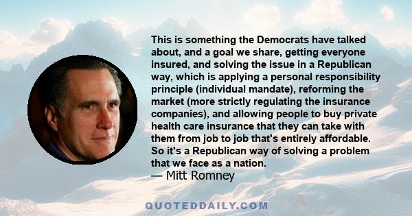 This is something the Democrats have talked about, and a goal we share, getting everyone insured, and solving the issue in a Republican way, which is applying a personal responsibility principle (individual mandate),