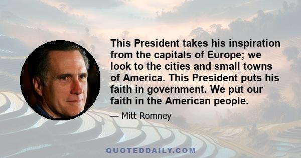 This President takes his inspiration from the capitals of Europe; we look to the cities and small towns of America. This President puts his faith in government. We put our faith in the American people.