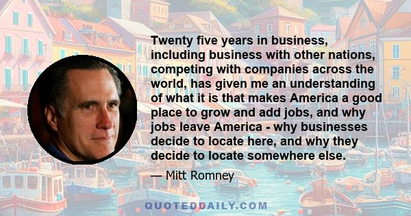 Twenty five years in business, including business with other nations, competing with companies across the world, has given me an understanding of what it is that makes America a good place to grow and add jobs, and why