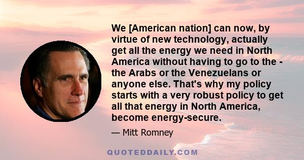 We [American nation] can now, by virtue of new technology, actually get all the energy we need in North America without having to go to the - the Arabs or the Venezuelans or anyone else. That's why my policy starts with 