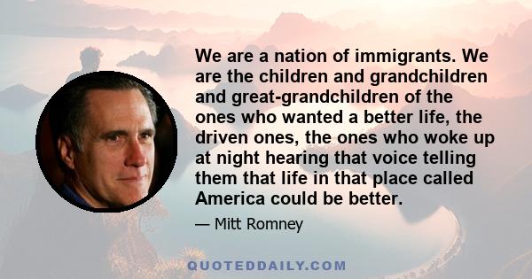 We are a nation of immigrants. We are the children and grandchildren and great-grandchildren of the ones who wanted a better life, the driven ones, the ones who woke up at night hearing that voice telling them that life 