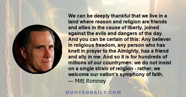 We can be deeply thankful that we live in a land where reason and religion are friends and allies in the cause of liberty, joined against the evils and dangers of the day. And you can be certain of this: Any believer in 