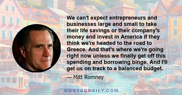 We can't expect entrepreneurs and businesses large and small to take their life savings or their company's money and invest in America if they think we're headed to the road to Greece. And that's where we're going right 