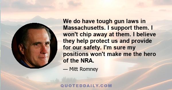 We do have tough gun laws in Massachusetts. I support them. I won't chip away at them. I believe they help protect us and provide for our safety. I'm sure my positions won't make me the hero of the NRA.