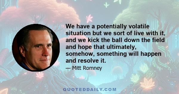 We have a potentially volatile situation but we sort of live with it, and we kick the ball down the field and hope that ultimately, somehow, something will happen and resolve it.