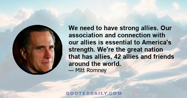 We need to have strong allies. Our association and connection with our allies is essential to America's strength. We're the great nation that has allies, 42 allies and friends around the world.