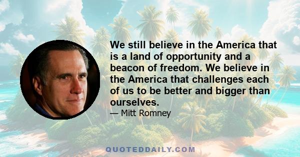 We still believe in the America that is a land of opportunity and a beacon of freedom. We believe in the America that challenges each of us to be better and bigger than ourselves.