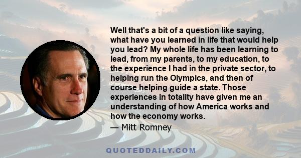 Well that's a bit of a question like saying, what have you learned in life that would help you lead? My whole life has been learning to lead, from my parents, to my education, to the experience I had in the private