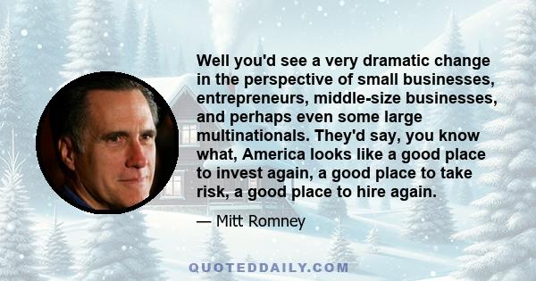 Well you'd see a very dramatic change in the perspective of small businesses, entrepreneurs, middle-size businesses, and perhaps even some large multinationals. They'd say, you know what, America looks like a good place 