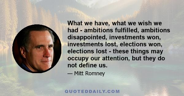 What we have, what we wish we had - ambitions fulfilled, ambitions disappointed, investments won, investments lost, elections won, elections lost - these things may occupy our attention, but they do not define us.