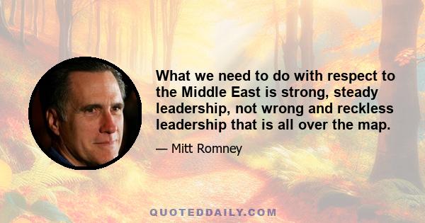 What we need to do with respect to the Middle East is strong, steady leadership, not wrong and reckless leadership that is all over the map.