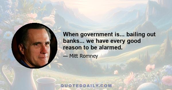 When government is... bailing out banks... we have every good reason to be alarmed.