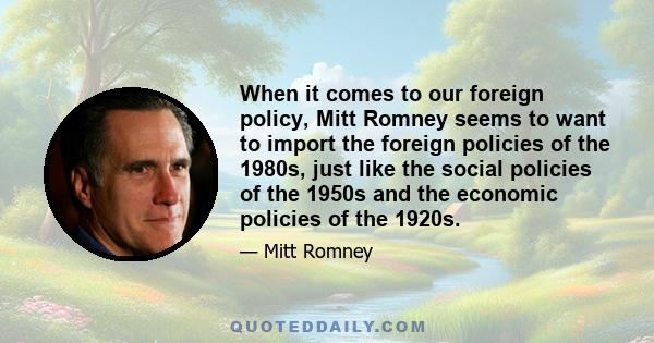 When it comes to our foreign policy, Mitt Romney seems to want to import the foreign policies of the 1980s, just like the social policies of the 1950s and the economic policies of the 1920s.