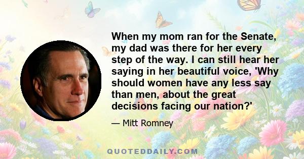 When my mom ran for the Senate, my dad was there for her every step of the way. I can still hear her saying in her beautiful voice, 'Why should women have any less say than men, about the great decisions facing our