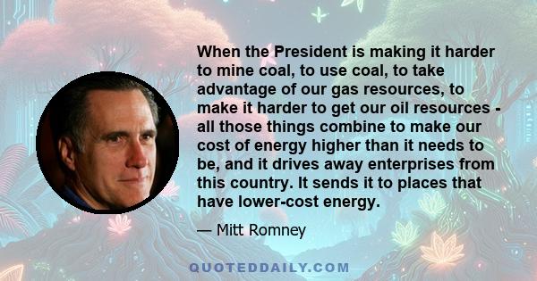 When the President is making it harder to mine coal, to use coal, to take advantage of our gas resources, to make it harder to get our oil resources - all those things combine to make our cost of energy higher than it