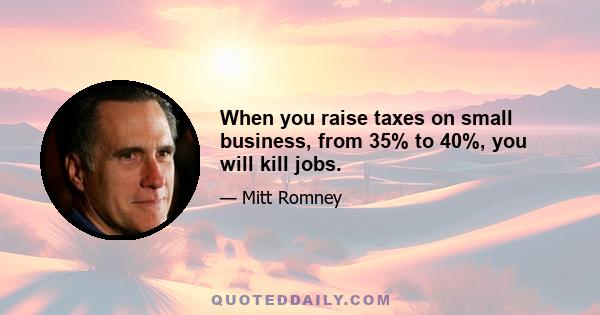 When you raise taxes on small business, from 35% to 40%, you will kill jobs.