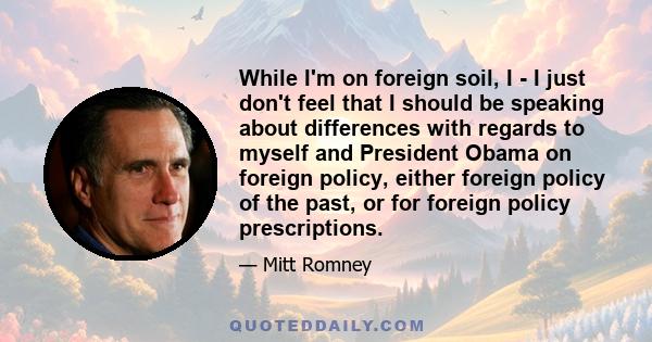 While I'm on foreign soil, I - I just don't feel that I should be speaking about differences with regards to myself and President Obama on foreign policy, either foreign policy of the past, or for foreign policy