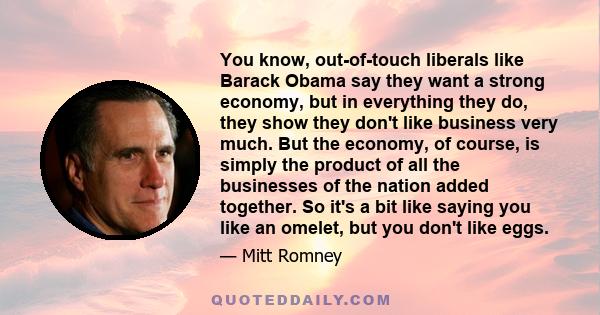 You know, out-of-touch liberals like Barack Obama say they want a strong economy, but in everything they do, they show they don't like business very much. But the economy, of course, is simply the product of all the