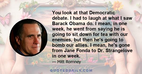 You look at that Democratic debate. I had to laugh at what I saw Barack Obama do. I mean, in one week, he went from saying he is going to sit down for tea with our enemies, but then he's going to bomb our allies. I