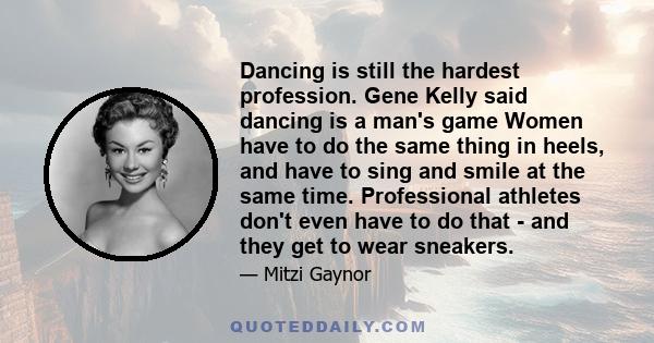 Dancing is still the hardest profession. Gene Kelly said dancing is a man's game Women have to do the same thing in heels, and have to sing and smile at the same time. Professional athletes don't even have to do that -