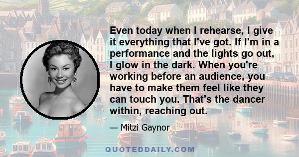 Even today when I rehearse, I give it everything that I've got. If I'm in a performance and the lights go out, I glow in the dark. When you're working before an audience, you have to make them feel like they can touch