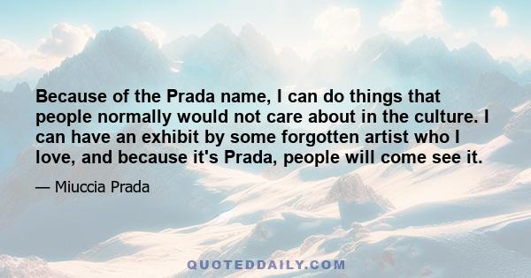 Because of the Prada name, I can do things that people normally would not care about in the culture. I can have an exhibit by some forgotten artist who I love, and because it's Prada, people will come see it.