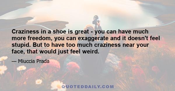 Craziness in a shoe is great - you can have much more freedom, you can exaggerate and it doesn't feel stupid. But to have too much craziness near your face, that would just feel weird.