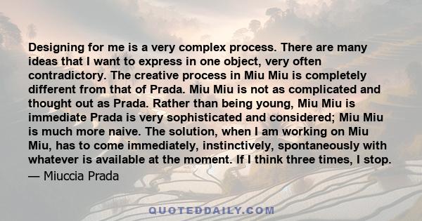 Designing for me is a very complex process. There are many ideas that I want to express in one object, very often contradictory. The creative process in Miu Miu is completely different from that of Prada. Miu Miu is not 