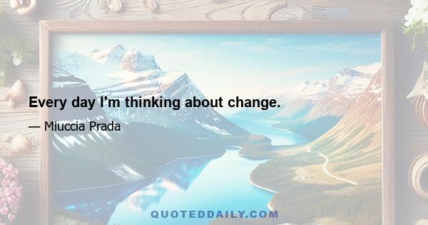 Every day I'm thinking about change.