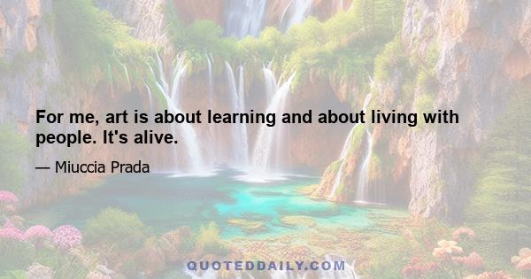 For me, art is about learning and about living with people. It's alive.