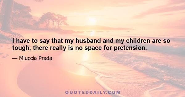 I have to say that my husband and my children are so tough, there really is no space for pretension.