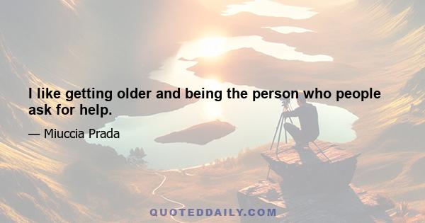 I like getting older and being the person who people ask for help.