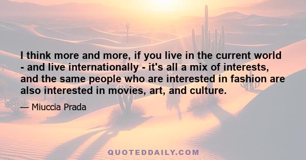 I think more and more, if you live in the current world - and live internationally - it's all a mix of interests, and the same people who are interested in fashion are also interested in movies, art, and culture.