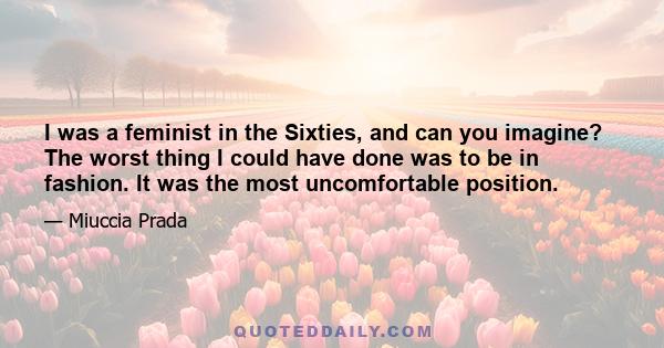 I was a feminist in the Sixties, and can you imagine? The worst thing I could have done was to be in fashion. It was the most uncomfortable position.