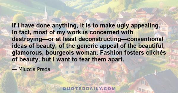 If I have done anything, it is to make ugly appealing. In fact, most of my work is concerned with destroying—or at least deconstructing—conventional ideas of beauty, of the generic appeal of the beautiful, glamorous,