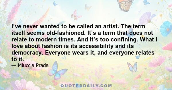 I’ve never wanted to be called an artist. The term itself seems old-fashioned. It’s a term that does not relate to modern times. And it’s too confining. What I love about fashion is its accessibility and its democracy.