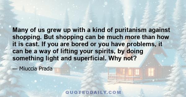 Many of us grew up with a kind of puritanism against shopping. But shopping can be much more than how it is cast. If you are bored or you have problems, it can be a way of lifting your spirits, by doing something light