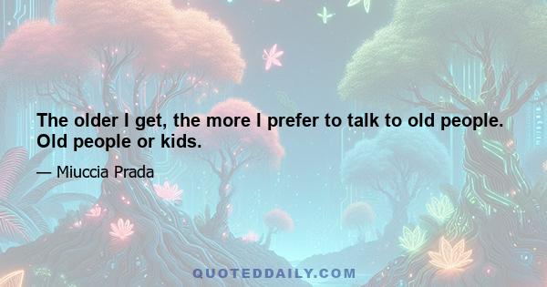 The older I get, the more I prefer to talk to old people. Old people or kids.