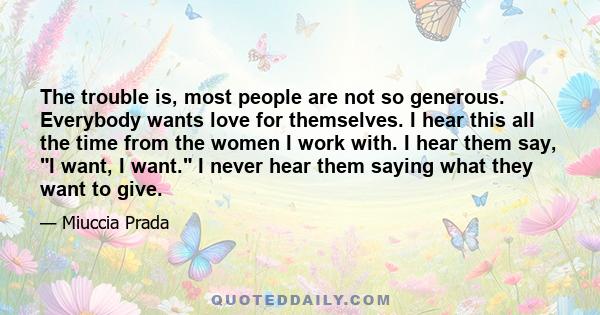 The trouble is, most people are not so generous. Everybody wants love for themselves. I hear this all the time from the women I work with. I hear them say, I want, I want. I never hear them saying what they want to give.