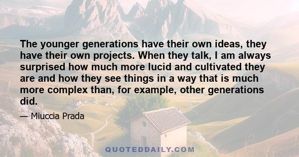 The younger generations have their own ideas, they have their own projects. When they talk, I am always surprised how much more lucid and cultivated they are and how they see things in a way that is much more complex