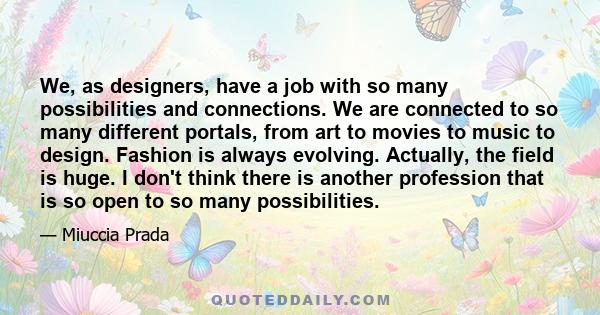 We, as designers, have a job with so many possibilities and connections. We are connected to so many different portals, from art to movies to music to design. Fashion is always evolving. Actually, the field is huge. I