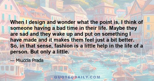 When I design and wonder what the point is, I think of someone having a bad time in their life. Maybe they are sad and they wake up and put on something I have made and it makes them feel just a bit better. So, in that