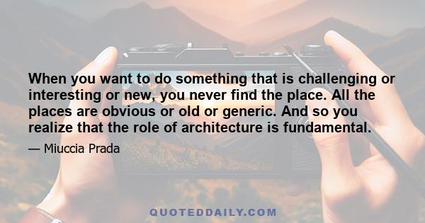 When you want to do something that is challenging or interesting or new, you never find the place. All the places are obvious or old or generic. And so you realize that the role of architecture is fundamental.