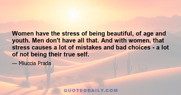 Women have the stress of being beautiful, of age and youth. Men don't have all that. And with women, that stress causes a lot of mistakes and bad choices - a lot of not being their true self.