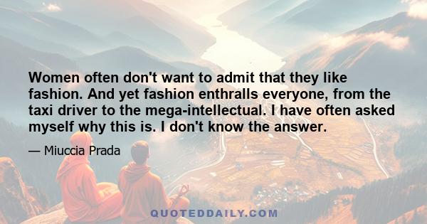 Women often don't want to admit that they like fashion. And yet fashion enthralls everyone, from the taxi driver to the mega-intellectual. I have often asked myself why this is. I don't know the answer.